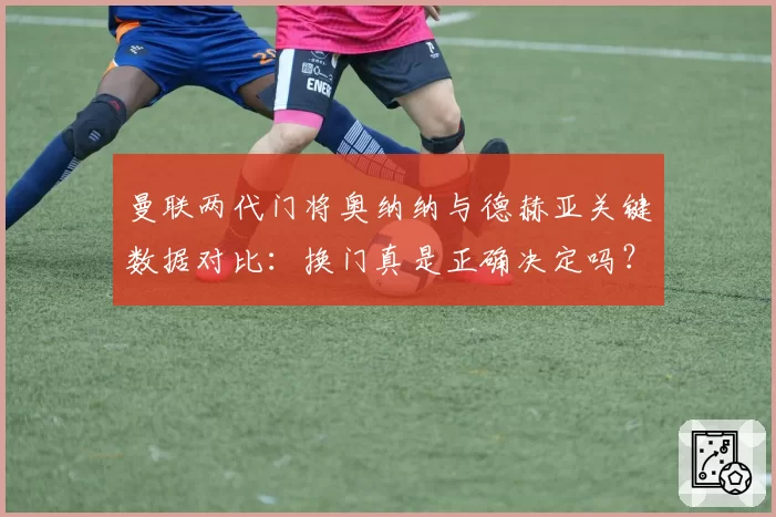 曼联两代门将奥纳纳与德赫亚关键数据对比：换门真是正确决定吗？