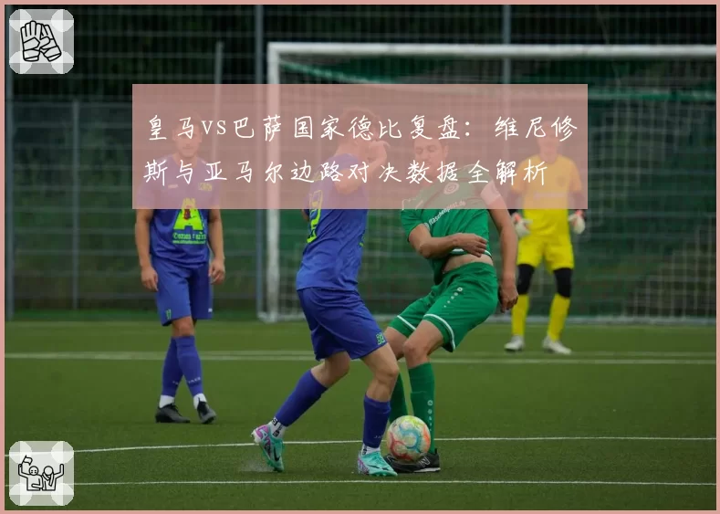 皇马vs巴萨国家德比复盘:维尼修斯与亚马尔边路对决数据全解析